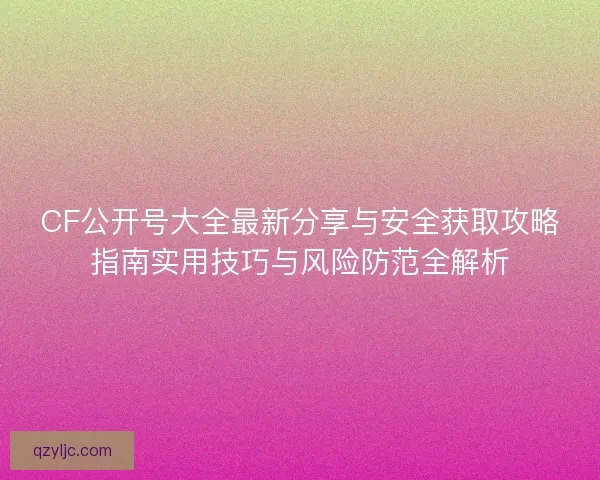 CF公开号大全最新分享与安全获取攻略指南实用技巧与风险防范全解析 CF公开号大全最新分享与安全获取攻略指南实用技巧与风险防范全解析