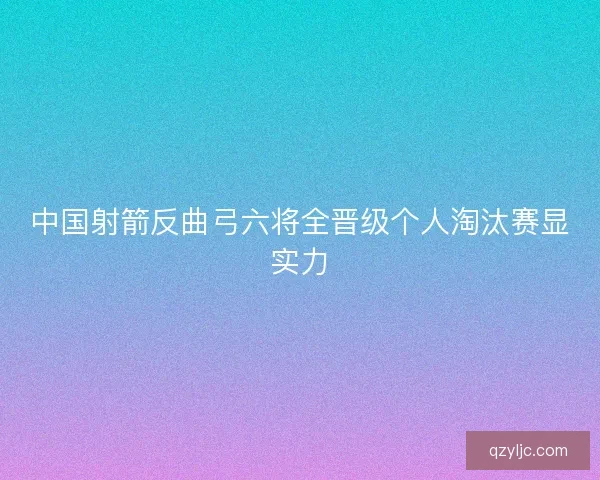 中国射箭反曲弓六将全晋级个人淘汰赛显实力 中国射箭反曲弓六将全晋级个人淘汰赛显实力