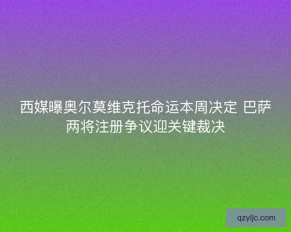 西媒曝奥尔莫维克托命运本周决定 巴萨两将注册争议迎关键裁决