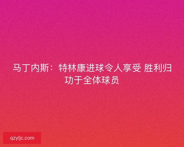 马丁内斯：特林康进球令人享受 胜利归功于全体球员