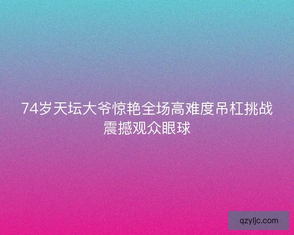 74岁天坛大爷惊艳全场高难度吊杠挑战震撼观众眼球