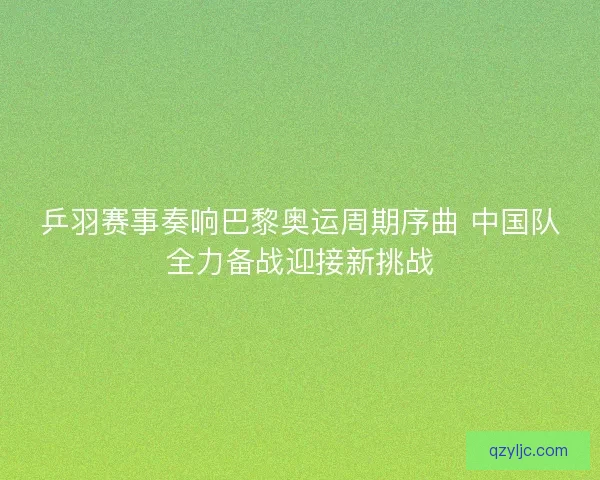 乒羽赛事奏响巴黎奥运周期序曲 中国队全力备战迎接新挑战