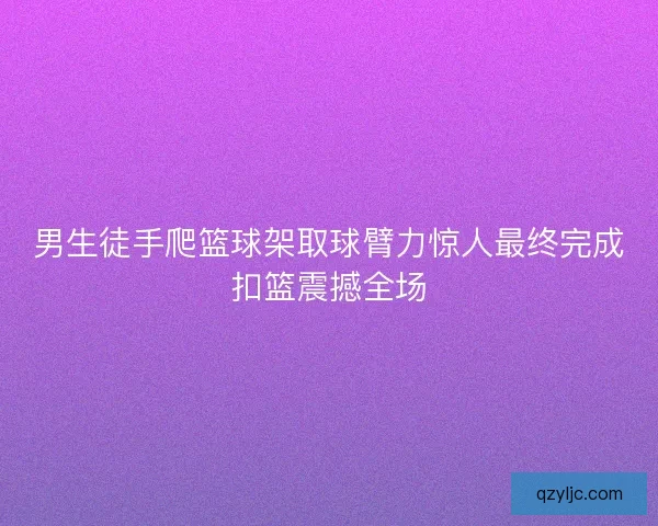 男生徒手爬篮球架取球臂力惊人最终完成扣篮震撼全场