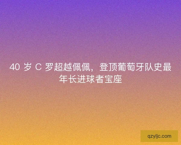 40 岁 C 罗超越佩佩，登顶葡萄牙队史最年长进球者宝座