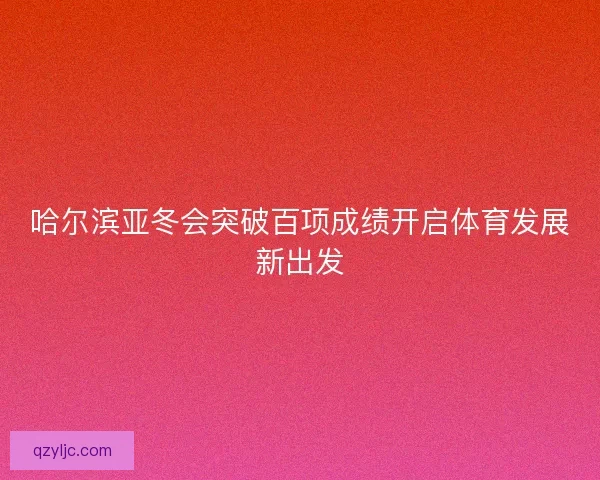 哈尔滨亚冬会突破百项成绩开启体育发展新出发