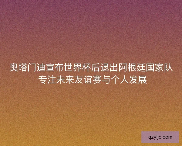 奥塔门迪宣布世界杯后退出阿根廷国家队 专注未来友谊赛与个人发展 奥塔门迪宣布世界杯后退出阿根廷国家队 专注未来友谊赛与个人发展