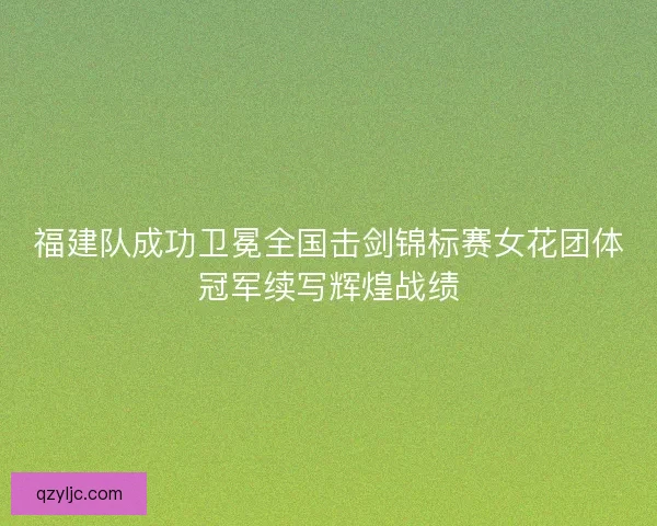 福建队成功卫冕全国击剑锦标赛女花团体冠军续写辉煌战绩