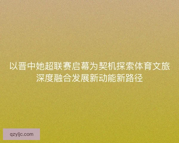 以晋中她超联赛启幕为契机探索体育文旅深度融合发展新动能新路径 以晋中她超联赛启幕为契机探索体育文旅深度融合发展新动能新路径