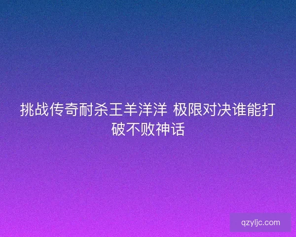 挑战传奇耐杀王羊洋洋 极限对决谁能打破不败神话 挑战传奇耐杀王羊洋洋 极限对决谁能打破不败神话