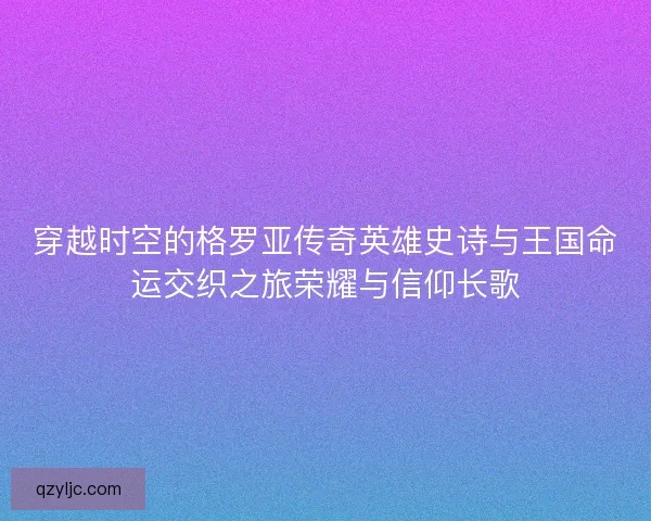 穿越时空的格罗亚传奇英雄史诗与王国命运交织之旅荣耀与信仰长歌