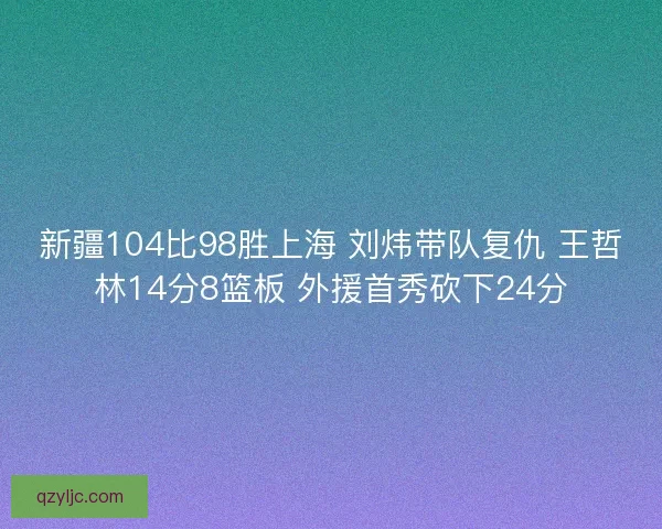 新疆104比98胜上海 刘炜带队复仇 王哲林14分8篮板 外援首秀砍下24分