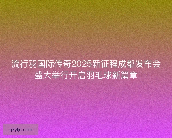 流行羽国际传奇2025新征程成都发布会盛大举行开启羽毛球新篇章 流行羽国际传奇2025新征程成都发布会盛大举行开启羽毛球新篇章