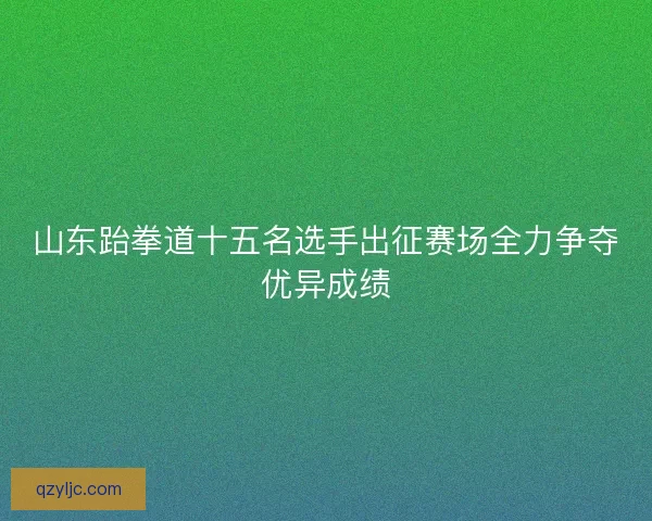 山东跆拳道十五名选手出征赛场全力争夺优异成绩