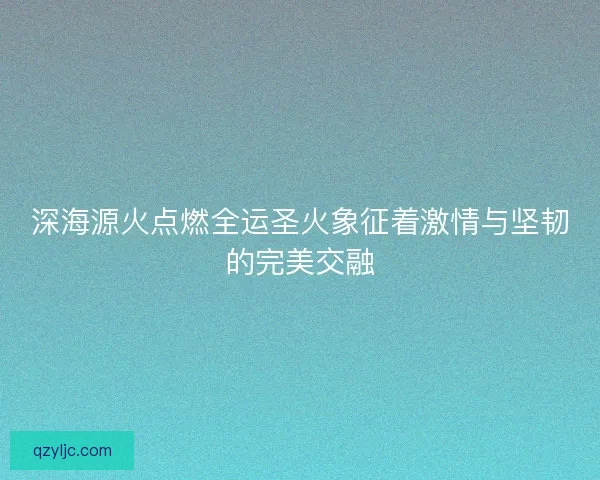 深海源火点燃全运圣火象征着激情与坚韧的完美交融