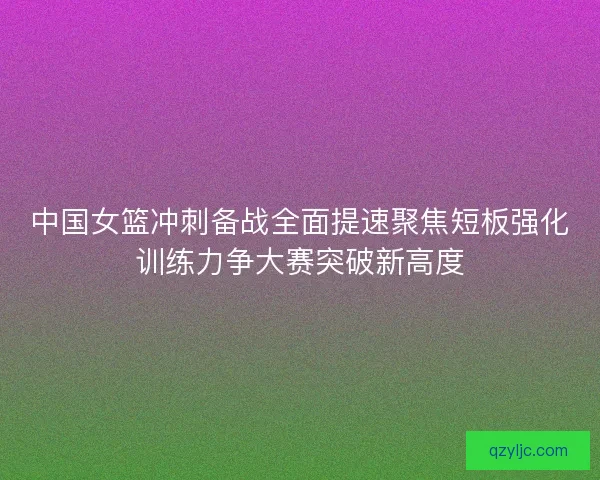 中国女篮冲刺备战全面提速聚焦短板强化训练力争大赛突破新高度