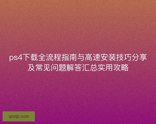 ps4下载全流程指南与高速安装技巧分享及常见问题解答汇总实用攻略