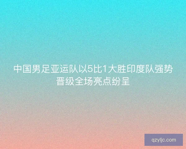 中国男足亚运队以5比1大胜印度队强势晋级全场亮点纷呈