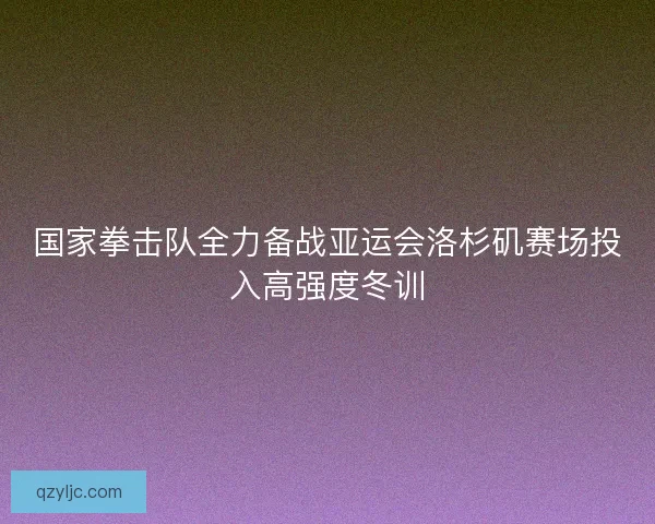 国家拳击队全力备战亚运会洛杉矶赛场投入高强度冬训