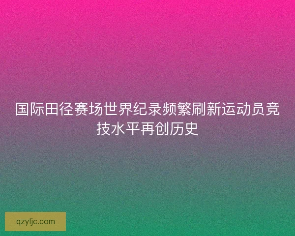 国际田径赛场世界纪录频繁刷新运动员竞技水平再创历史 国际田径赛场世界纪录频繁刷新运动员竞技水平再创历史