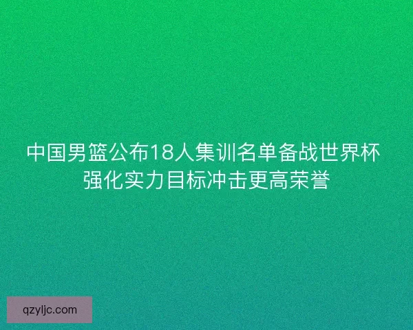 中国男篮公布18人集训名单备战世界杯 强化实力目标冲击更高荣誉