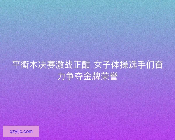 平衡木决赛激战正酣 女子体操选手们奋力争夺金牌荣誉